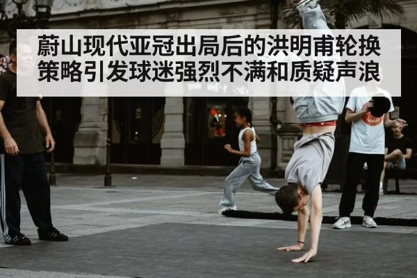 蔚山现代亚冠出局后的洪明甫轮换策略引发球迷强烈不满和质疑声浪